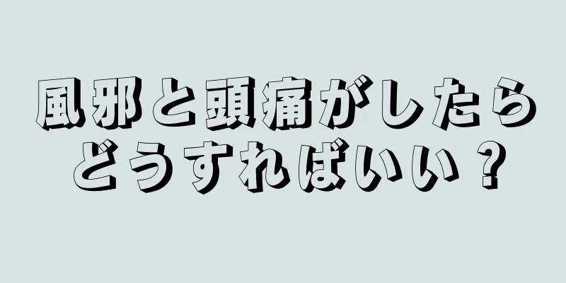 風邪と頭痛がしたらどうすればいい？