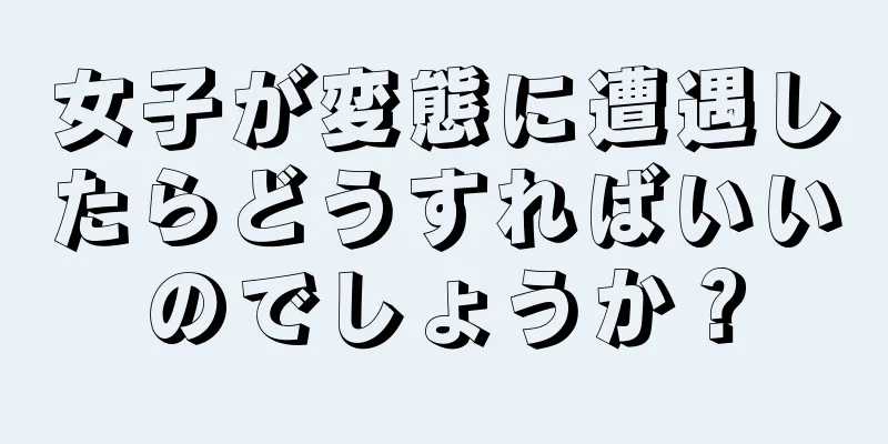 女子が変態に遭遇したらどうすればいいのでしょうか？