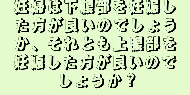 妊婦は下腹部を妊娠した方が良いのでしょうか、それとも上腹部を妊娠した方が良いのでしょうか？