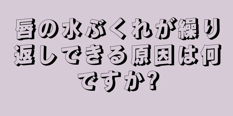 唇の水ぶくれが繰り返しできる原因は何ですか?
