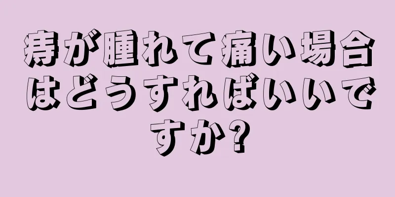 痔が腫れて痛い場合はどうすればいいですか?