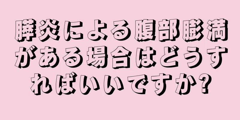膵炎による腹部膨満がある場合はどうすればいいですか?