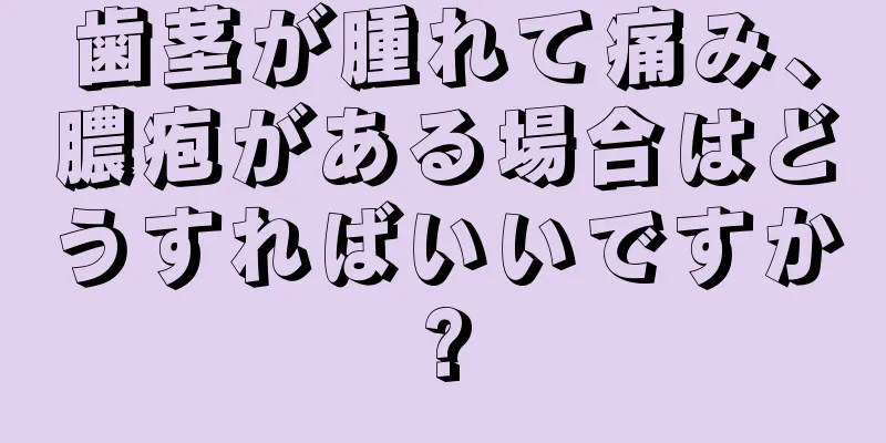 歯茎が腫れて痛み、膿疱がある場合はどうすればいいですか?