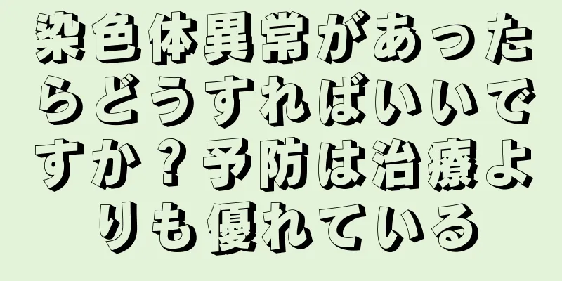 染色体異常があったらどうすればいいですか？予防は治療よりも優れている