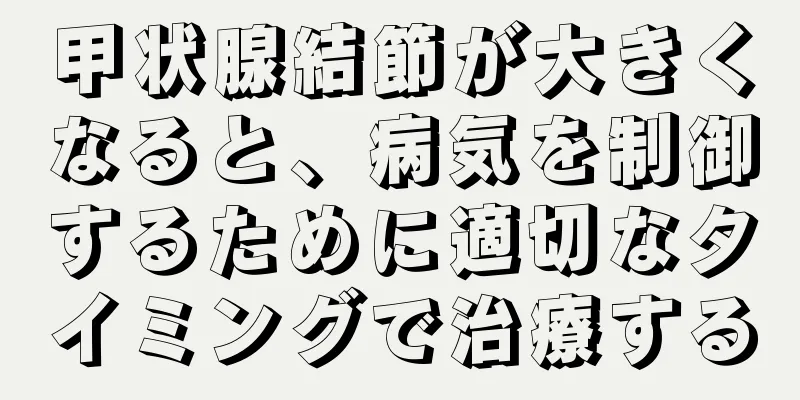 甲状腺結節が大きくなると、病気を制御するために適切なタイミングで治療する