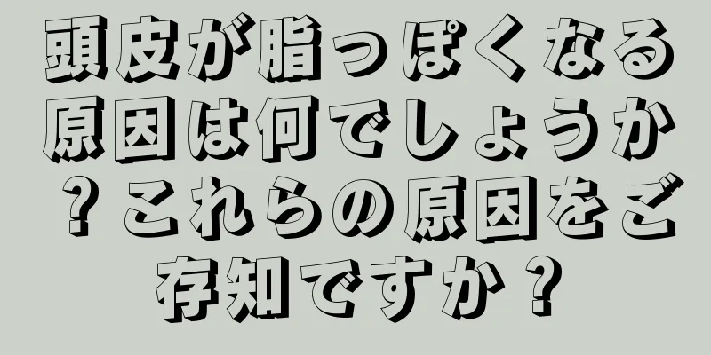 頭皮が脂っぽくなる原因は何でしょうか？これらの原因をご存知ですか？