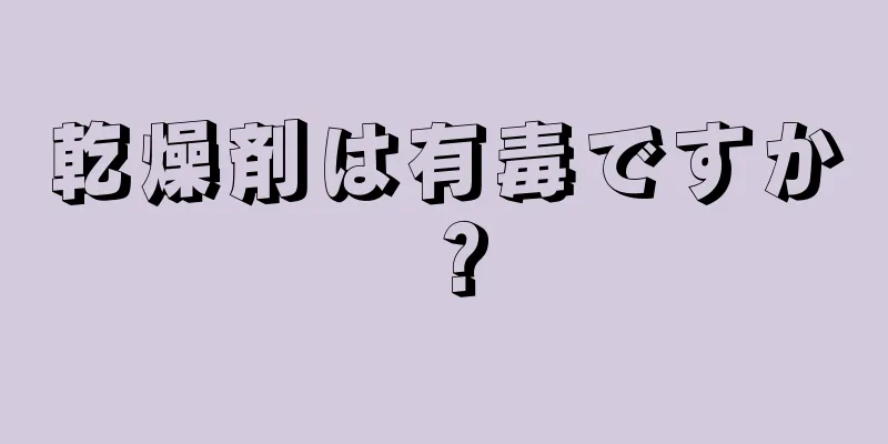 乾燥剤は有毒ですか？