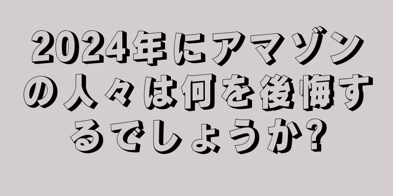 2024年にアマゾンの人々は何を後悔するでしょうか?