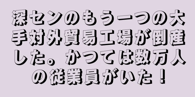 深センのもう一つの大手対外貿易工場が倒産した。かつては数万人の従業員がいた！
