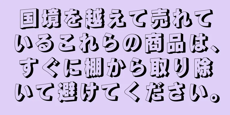 国境を越えて売れているこれらの商品は、すぐに棚から取り除いて避けてください。