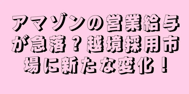 アマゾンの営業給与が急落？越境採用市場に新たな変化！