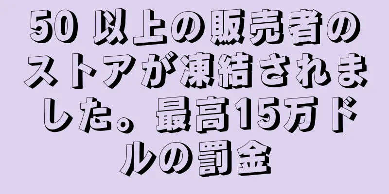 50 以上の販売者のストアが凍結されました。最高15万ドルの罰金