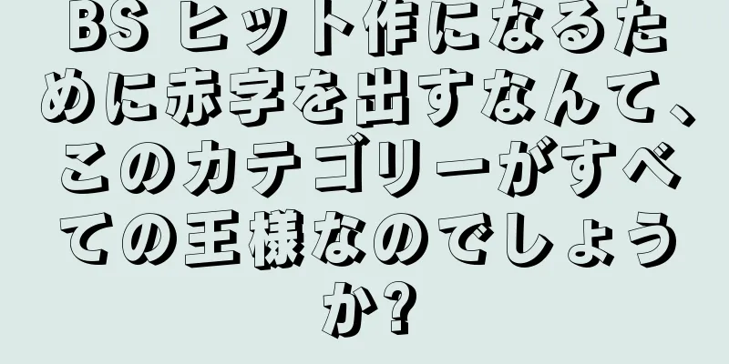 BS ヒット作になるために赤字を出すなんて、このカテゴリーがすべての王様なのでしょうか?