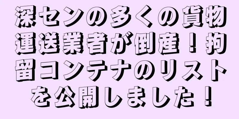 深センの多くの貨物運送業者が倒産！拘留コンテナのリストを公開しました！