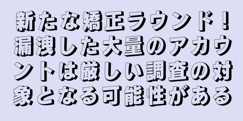 新たな矯正ラウンド！漏洩した大量のアカウントは厳しい調査の対象となる可能性がある