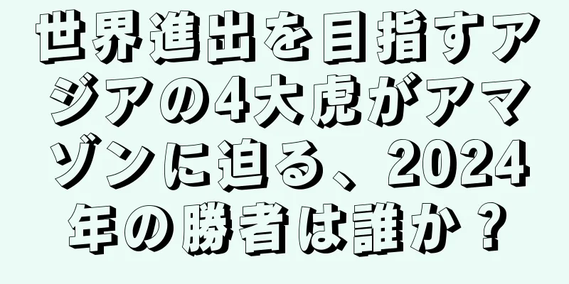 世界進出を目指すアジアの4大虎がアマゾンに迫る、2024年の勝者は誰か？