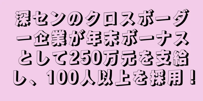 深センのクロスボーダー企業が年末ボーナスとして250万元を支給し、100人以上を採用！