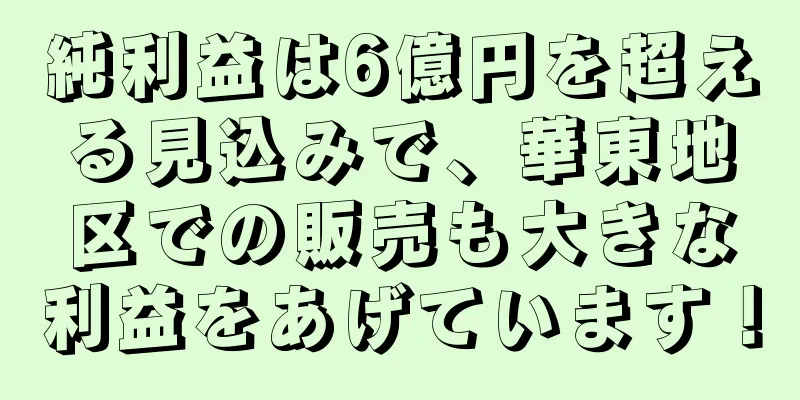純利益は6億円を超える見込みで、華東地区での販売も大きな利益をあげています！