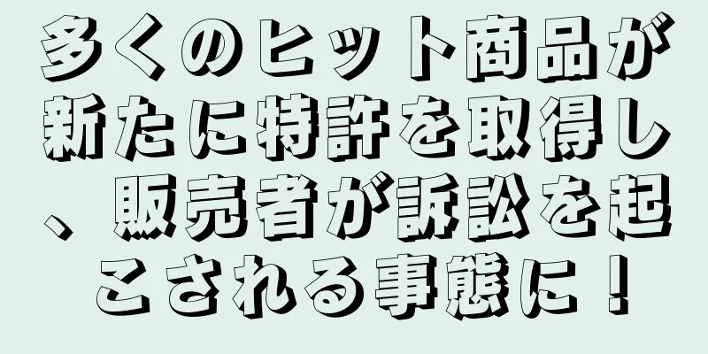 多くのヒット商品が新たに特許を取得し、販売者が訴訟を起こされる事態に！
