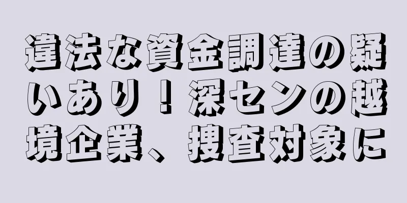 違法な資金調達の疑いあり！深センの越境企業、捜査対象に