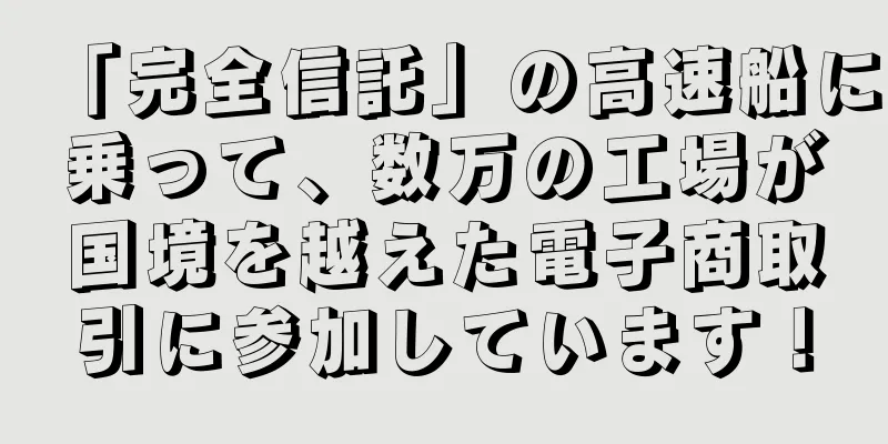 「完全信託」の高速船に乗って、数万の工場が国境を越えた電子商取引に参加しています！