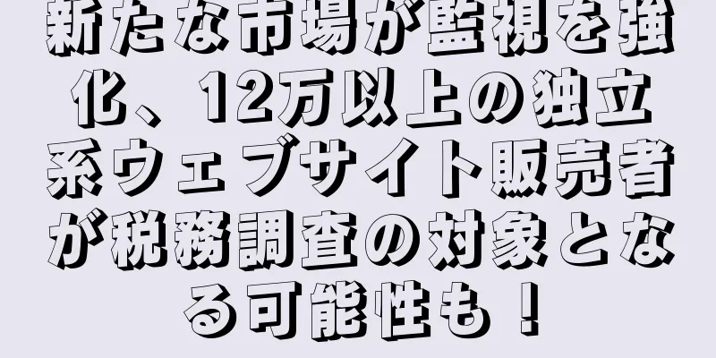 新たな市場が監視を強化、12万以上の独立系ウェブサイト販売者が税務調査の対象となる可能性も！