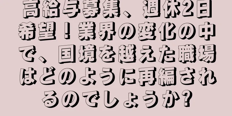 高給与募集、週休2日希望！業界の変化の中で、国境を越えた職場はどのように再編されるのでしょうか?