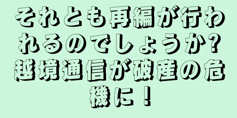 それとも再編が行われるのでしょうか?越境通信が破産の危機に！