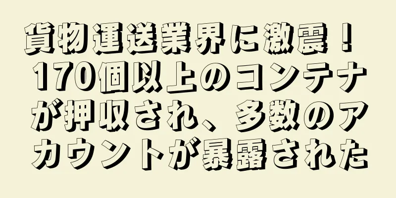 貨物運送業界に激震！ 170個以上のコンテナが押収され、多数のアカウントが暴露された