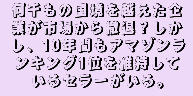 何千もの国境を越えた企業が市場から撤退？しかし、10年間もアマゾンランキング1位を維持しているセラーがいる。