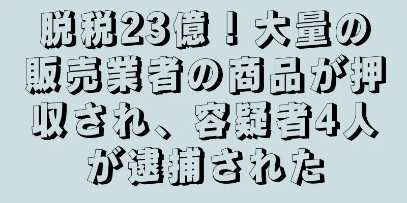 脱税23億！大量の販売業者の商品が押収され、容疑者4人が逮捕された