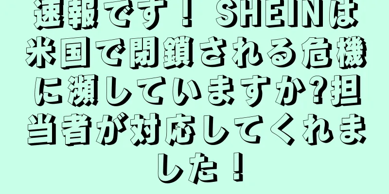 速報です！ SHEINは米国で閉鎖される危機に瀕していますか?担当者が対応してくれました！