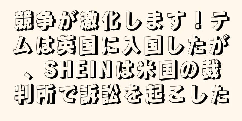 競争が激化します！テムは英国に入国したが、SHEINは米国の裁判所で訴訟を起こした