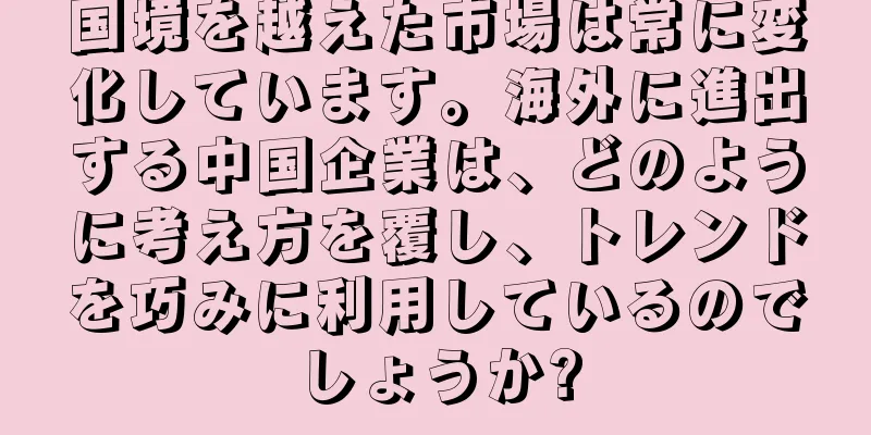 国境を越えた市場は常に変化しています。海外に進出する中国企業は、どのように考え方を覆し、トレンドを巧みに利用しているのでしょうか?