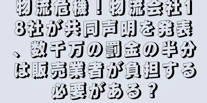 物流危機！物流会社18社が共同声明を発表、数千万の罰金の半分は販売業者が負担する必要がある？