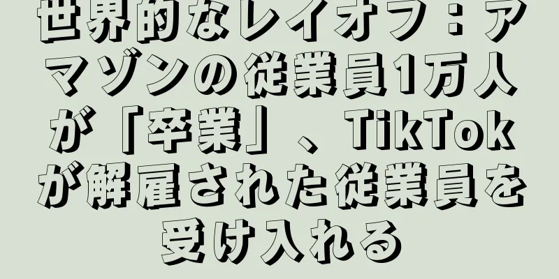 世界的なレイオフ：アマゾンの従業員1万人が「卒業」、TikTokが解雇された従業員を受け入れる