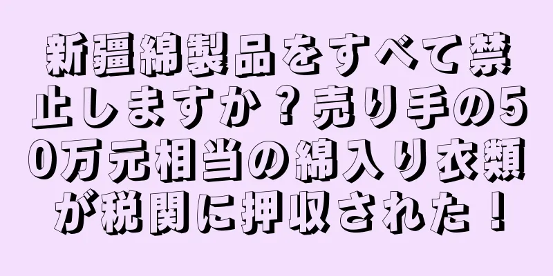 新疆綿製品をすべて禁止しますか？売り手の50万元相当の綿入り衣類が税関に押収された！