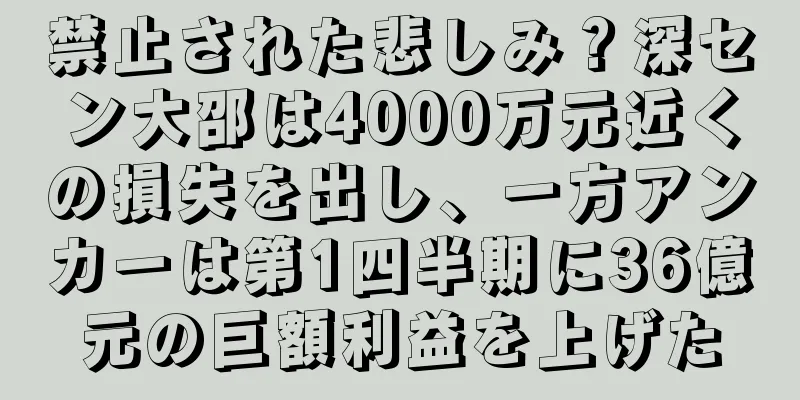禁止された悲しみ？深セン大邵は4000万元近くの損失を出し、一方アンカーは第1四半期に36億元の巨額利益を上げた
