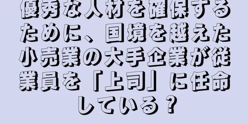 優秀な人材を確保するために、国境を越えた小売業の大手企業が従業員を「上司」に任命している？