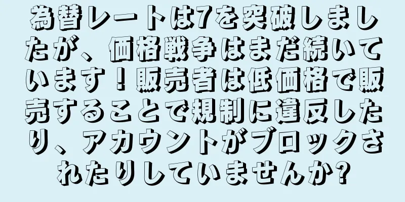 為替レートは7を突破しましたが、価格戦争はまだ続いています！販売者は低価格で販売することで規制に違反したり、アカウントがブロックされたりしていませんか?