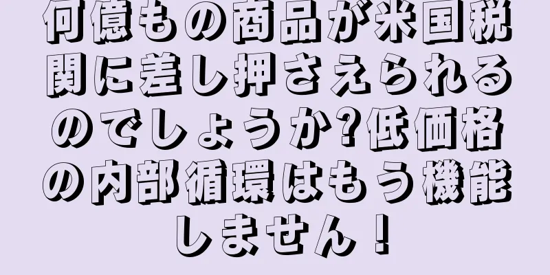 何億もの商品が米国税関に差し押さえられるのでしょうか?低価格の内部循環はもう機能しません！