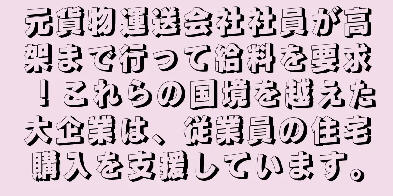 元貨物運送会社社員が高架まで行って給料を要求！これらの国境を越えた大企業は、従業員の住宅購入を支援しています。