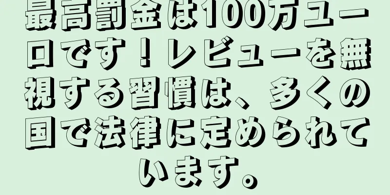 最高罰金は100万ユーロです！レビューを無視する習慣は、多くの国で法律に定められています。