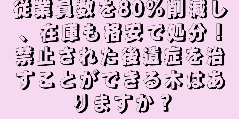 従業員数を80％削減し、在庫も格安で処分！禁止された後遺症を治すことができる木はありますか？
