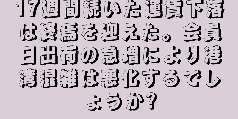 17週間続いた運賃下落は終焉を迎えた。会員日出荷の急増により港湾混雑は悪化するでしょうか?