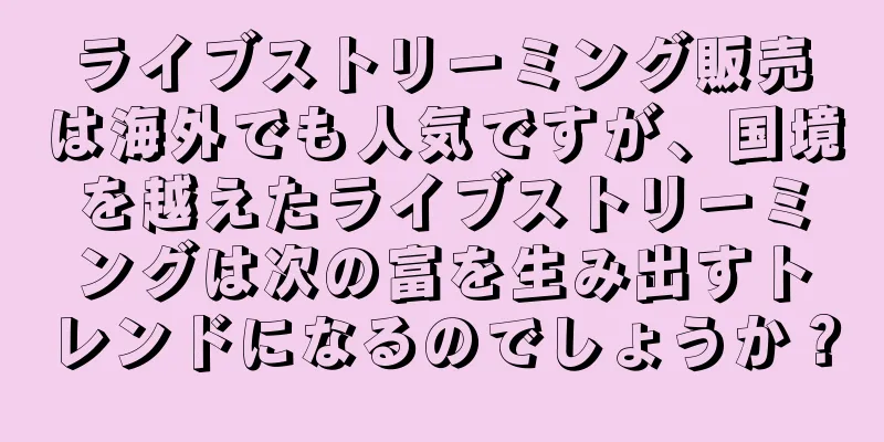 ライブストリーミング販売は海外でも人気ですが、国境を越えたライブストリーミングは次の富を生み出すトレンドになるのでしょうか？