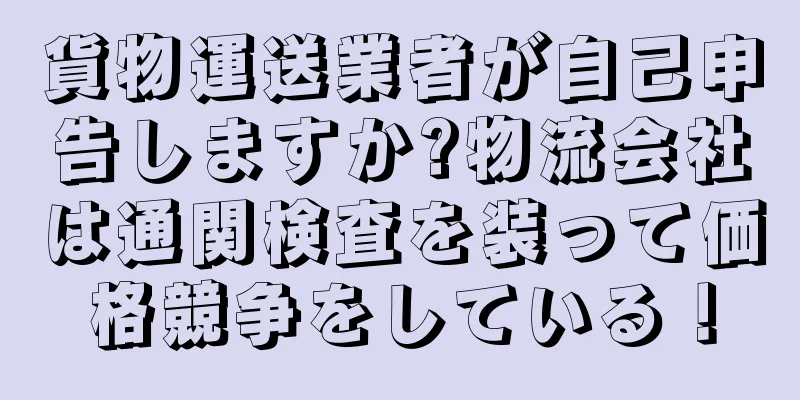 貨物運送業者が自己申告しますか?物流会社は通関検査を装って価格競争をしている！
