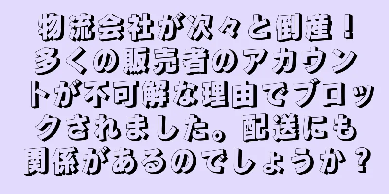 物流会社が次々と倒産！多くの販売者のアカウントが不可解な理由でブロックされました。配送にも関係があるのでしょうか？