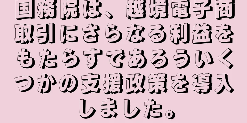 国務院は、越境電子商取引にさらなる利益をもたらすであろういくつかの支援政策を導入しました。