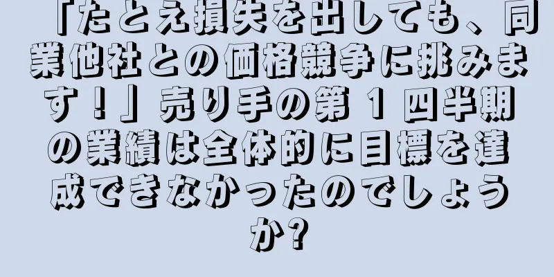 「たとえ損失を出しても、同業他社との価格競争に挑みます！」売り手の第 1 四半期の業績は全体的に目標を達成できなかったのでしょうか?